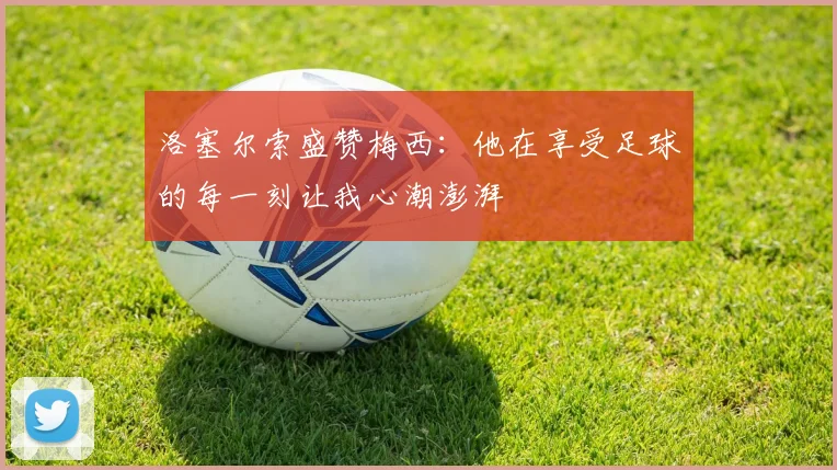 洛塞尔索盛赞梅西：他在享受足球的每一刻让我心潮澎湃