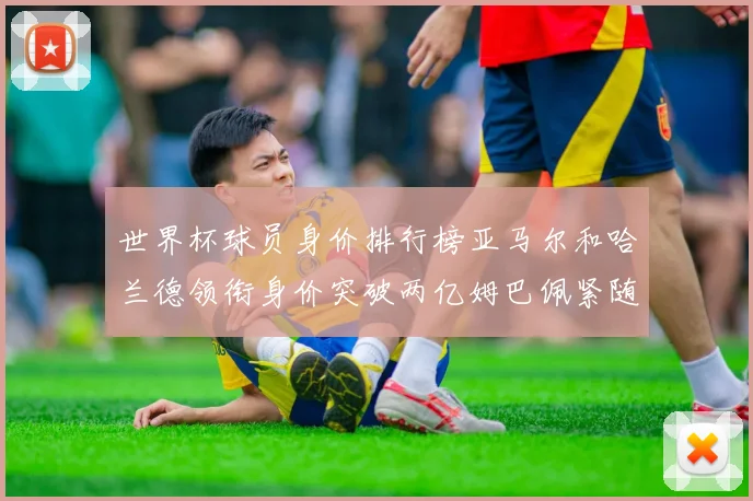 世界杯球员身价排行榜亚马尔和哈兰德领衔身价突破两亿姆巴佩紧随其后