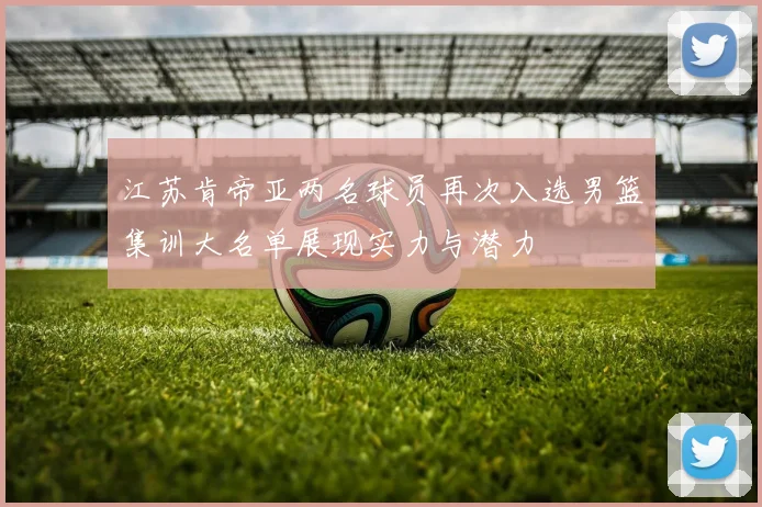 江苏肯帝亚两名球员再次入选男篮集训大名单展现实力与潜力