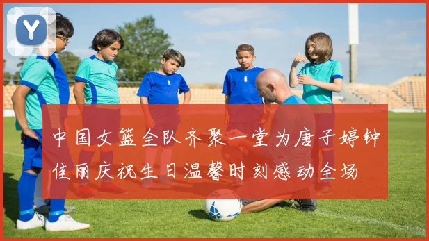 中国女篮全队齐聚一堂为唐子婷钟佳丽庆祝生日温馨时刻感动全场