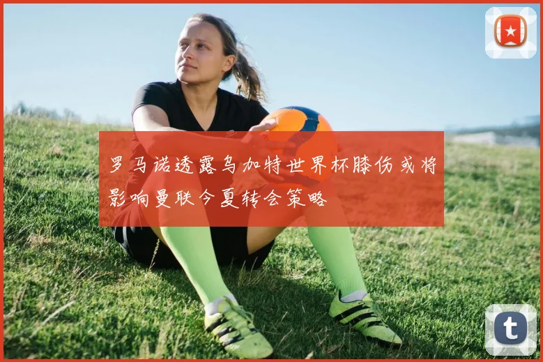 罗马诺透露乌加特世界杯膝伤或将影响曼联今夏转会策略