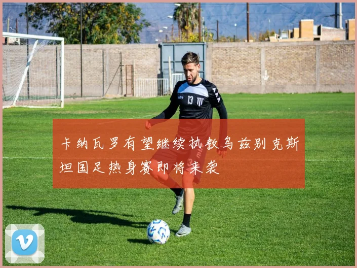 卡纳瓦罗有望继续执教乌兹别克斯坦国足热身赛即将来袭