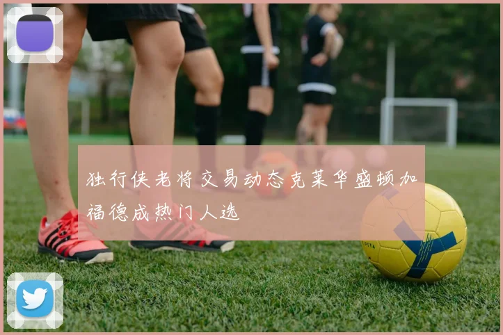 独行侠老将交易动态克莱华盛顿加福德成热门人选
