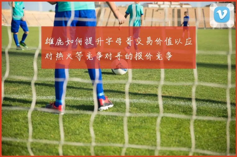 雄鹿如何提升字母哥交易价值以应对热火等竞争对手的报价竞争