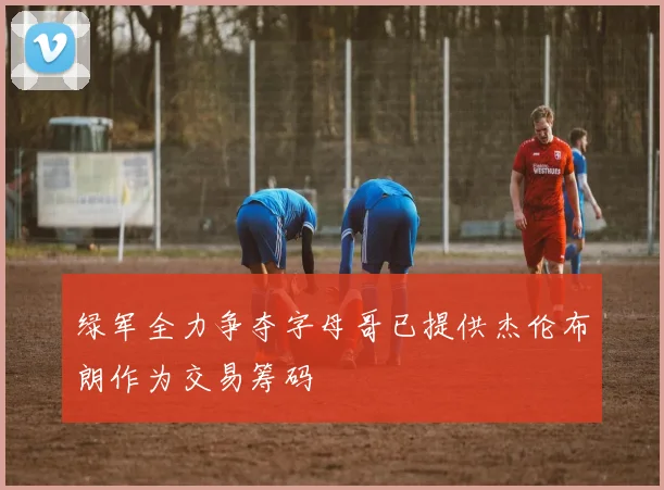 绿军全力争夺字母哥已提供杰伦布朗作为交易筹码